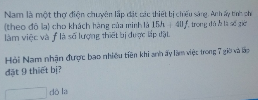 Nam là một thợ điện chuyên lắp đặt các thiết bị chiếu sáng. Anh ấy tính phí 
(theo đô la) cho khách hàng của mình là 15h+40f , trong đó h là số giờ 
làm việc và f là số lượng thiết bị được lắp đặt. 
Hỏi Nam nhận được bao nhiêu tiền khi anh ấy làm việc trong 7 giờ và lắp 
đặt 9 thiết bị? 
đô la