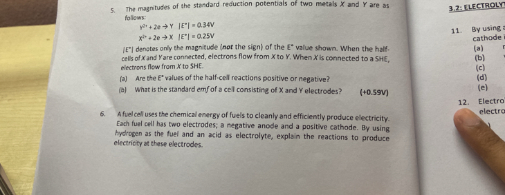 The magnitudes of the standard reduction potentials of two metals X and Y are as 3.2 : ELECTROLY 
follows:
Y^(2+)+2eto Y|E^+|=0.34V
11. By using
X^(2+)+2eto X|E^+|=0.25V
cathode
|E°| denotes only the magnitude (not the sign) of the E° value shown. When the half- (a) 
cells of Xand Yare connected, electrons flow from X to Y. When X is connected to a SHE, (b) 
electrons flow from X to SHE. 
(c) 
(a) Are the E* values of the half-cell reactions positive or negative? (d) 
(b) What is the standard emf of a cell consisting of X and Y electrodes? (+0.59V) (e) 
12. Electro 
electro 
6. A fuel cell uses the chemical energy of fuels to cleanly and efficiently produce electricity. 
Each fuel cell has two electrodes; a negative anode and a positive cathode. By using 
hydrogen as the fuel and an acid as electrolyte, explain the reactions to produce 
electricity at these electrodes.