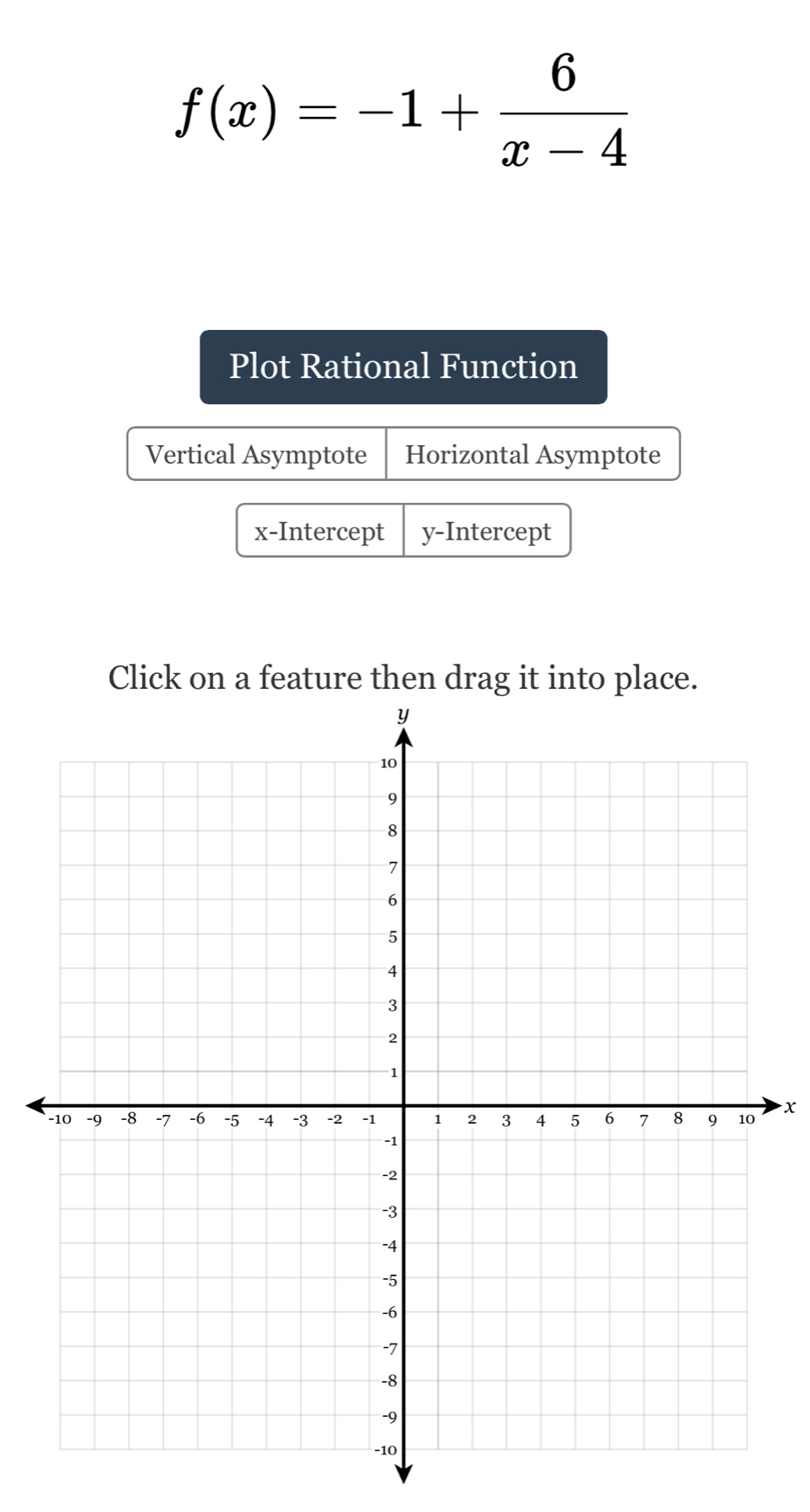 f(x)=-1+ 6/x-4 
Plot Rational Function
Vertical Asymptote Horizontal Asymptote
x-Intercept y-Intercept
Click on a feature then drag it into place.
x