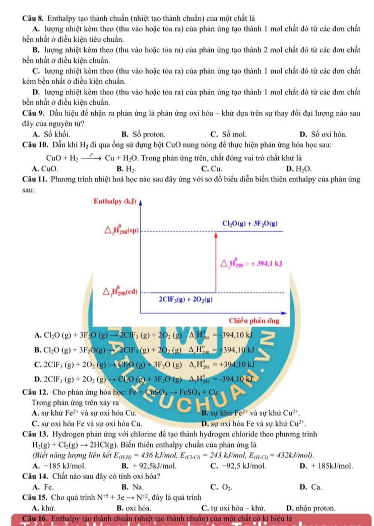 Enthalpy tạo thành chuẩn (nhiệt tạo thành chuẩn) của một chất là
A. lượng nhiệt kèm theo (thu vào hoặc tỏa ra) của phản ứng tạo thành 1 mol chất đó từ các đơn chất
bền nhất ở điều kiện tiêu chuẩn.
B. lượng nhiệt kèm theo (thu vào hoặc tỏa ra) của phản ứng tạo thành 2 mol chất đó từ các đơn chất
bền nhất ở điều kiện chuẩn.
C. lượng nhiệt kèm theo (thu vào hoặc tỏa ra) của phản ứng tạo thành 1 mol chất đó từ các đơn chất
kém bền nhất ở điều kiện chuẩn.
D. lượng nhiệt kèm theo (thu vào hoặc tỏa ra) của phản ứng tạo thành 1 mol chất đó từ các đơn chất
bền nhất ở điều kiện chuẩn.
Câu 9. Dấu hiệu đề nhận ra phản ứng là phản ứng oxi hóa - khử dựa trên sự thay đổi đại lượng nào sau
đây của nguyên tử?
A. Số khối. B. Số proton. C. Số mol. D. Số oxi hóa.
Câu 10. Dẫn khí H_2 đi qua ống sứ đựng bột CuO nung nóng đề thực hiện phản ứng hóa học sau:
CuO+H_2 _ I'' Cu+H_2O. Trong phản ứng trên, chất đóng vai trò chất khử là
A. CuO. B. H_2. C. Cu. D. H_2O.
Câu 11. Phương trình nhiệt hoá học nào sau đây ứng với sơ đồ biểu diễn biển thiên enthalpy của phản ứng
Câu 13. Hydrogen phản ứng với chlorine để tạo thành hydrogen chloride theo phương trình
H_2(g)+Cl_2(g)to 2HCl(g) ). Biến thiên enthalpy chuẩn của phản ứng là
(Biết năng lượng liên kết E_(H-I)=436kJ/mol,E_(Cl-Cl)=243kJ/mol,E_(H-Cl)=432kJ/mol).
A. −185 kJ/mol. B. +92,5kJ/mol I C. −92,5 kJ/mol. D. + 185kJ/mol.
Câu 14. Chất nào sau đây có tính oxi hóa?
A. Fe. B. Na. C. O_2. D. Ca.
Câu 15. Cho quá trình N^(+5)+3eto N^(+2) , đây là quá trình
A. khử. B. oxi hóa. C. tự oxi hóa - khử. D. nhận proton.
Câu 16. Enthalpy tạo thành chuẩn (nhiệt tạo thành chuẩn) của một chất có ki hiệu là