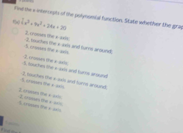 a point
Find the x-intercepts of the polynomial function. State whether the grap
f(x)=x^3+9x^2+24x+20
2, crosses the x-axis;
-2, touches the x-axis and turns around;
-5, crosses the x-axis.
-2, crosses the x-axis;
-5, touches the x-axis and turns around
-2, touches the x-axis and turns around;
-5, crosses the x-axis.
2. crosses the x-axis;
-2, crosses the x-axis;
-5, crosses the x-axis.