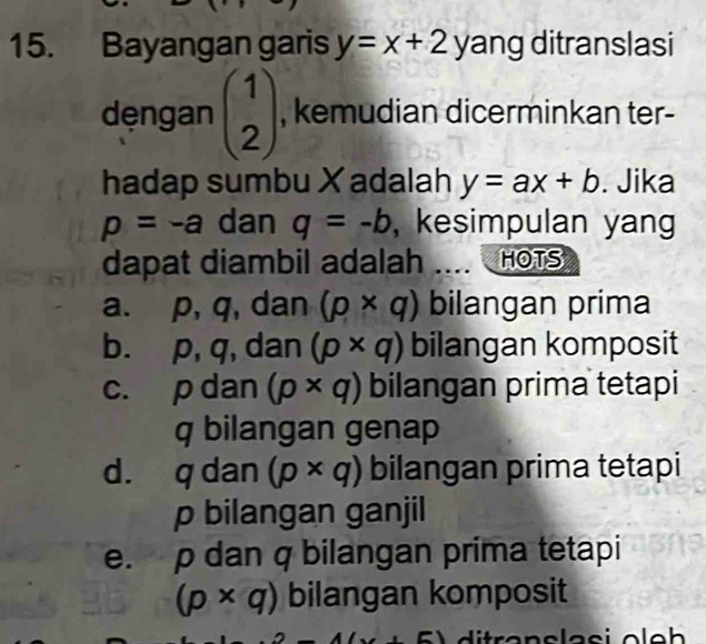 Bayangan garis y=x+2y ang ditranslasi
dęngan beginpmatrix 1 2endpmatrix , kemudian dicerminkan ter-
hadap sumbu X adalah y=ax+b. Jika
p=-a dan q=-b , kesimpulan yang
dapat diambil adalah .... HOTS
a. p, q, dan (p* q) bilangan prima
b. p, q, dan (p* q) bilangan komposit
c. p dan (p* q) bilangan prima tetapi
q bilangan genap
d. q dan (p* q) bilangan prima tetapi
p bilangan ganjil
e. p dan q bilangan prima tetapi
(p* q) bilangan komposit
+6)