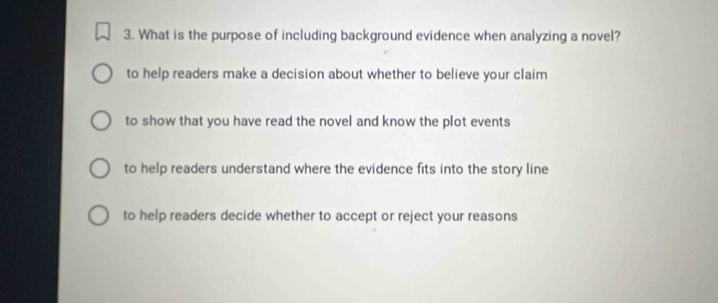 What is the purpose of including background evidence when analyzing a novel?
to help readers make a decision about whether to believe your claim
to show that you have read the novel and know the plot events
to help readers understand where the evidence fits into the story line
to help readers decide whether to accept or reject your reasons