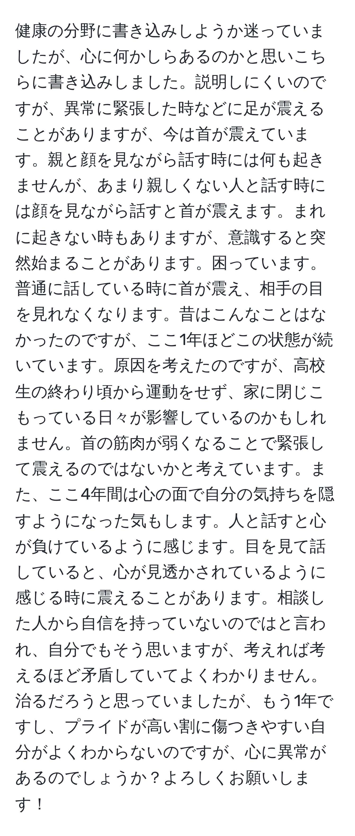 健康の分野に書き込みしようか迷っていましたが、心に何かしらあるのかと思いこちらに書き込みしました。説明しにくいのですが、異常に緊張した時などに足が震えることがありますが、今は首が震えています。親と顔を見ながら話す時には何も起きませんが、あまり親しくない人と話す時には顔を見ながら話すと首が震えます。まれに起きない時もありますが、意識すると突然始まることがあります。困っています。普通に話している時に首が震え、相手の目を見れなくなります。昔はこんなことはなかったのですが、ここ1年ほどこの状態が続いています。原因を考えたのですが、高校生の終わり頃から運動をせず、家に閉じこもっている日々が影響しているのかもしれません。首の筋肉が弱くなることで緊張して震えるのではないかと考えています。また、ここ4年間は心の面で自分の気持ちを隠すようになった気もします。人と話すと心が負けているように感じます。目を見て話していると、心が見透かされているように感じる時に震えることがあります。相談した人から自信を持っていないのではと言われ、自分でもそう思いますが、考えれば考えるほど矛盾していてよくわかりません。治るだろうと思っていましたが、もう1年ですし、プライドが高い割に傷つきやすい自分がよくわからないのですが、心に異常があるのでしょうか？よろしくお願いします！