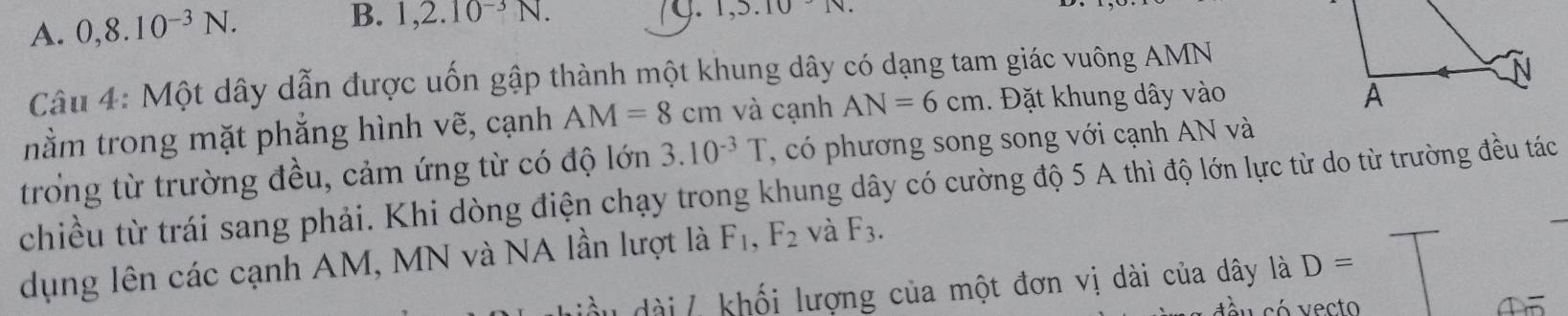 A. 0, 8.10^(-3)N. 
B. 1,2.10^(-3)N. 74. 1.3.10
Câu 4: Một dây dẫn được uốn gập thành một khung dây có dạng tam giác vuông AMN
nằm trong mặt phẳng hình vẽ, cạnh AM=8cm và cạnh AN=6cm. Đặt khung dây vào
trong từ trường đều, cảm ứng từ có độ lớn 3.10^(-3)T , có phương song song với cạnh AN và
chiều từ trái sang phải. Khi dòng điện chạy trong khung dây có cường độ 5 A thì độ lớn lực từ do từ trường đều tác
dụng lên các cạnh AM, MN và NA lần lượt là F_1, F_2 và F_3. 
ầ u dài / khối lượng của một đơn vị dài của dây là D=
①5