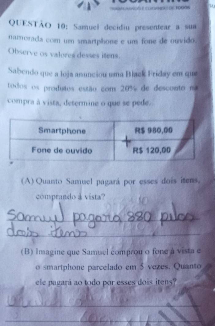 pungó e Clmer de toros 50 
QUESTÃO 10: Samuel decidiu presentear a sua 
namorada com um smartphone e um fone de ouvido. 
Observe os valores desses itens. 
Sabendo que a loja anunciou uma Black Friday em que 
todos os produtos estão com 20% de desconto na 
compra à vista, determine o que se pede. 
(A) Quanto Samuel pagará por esses dois itens, 
comprando à vista? 
_ 
_ 
(B) Imagine que Samuel comprou o fone à vista e 
o smartphone parcelado em 5 vezes. Quanto 
ele pagará ao todo por esses dois itens? 
_ 
_