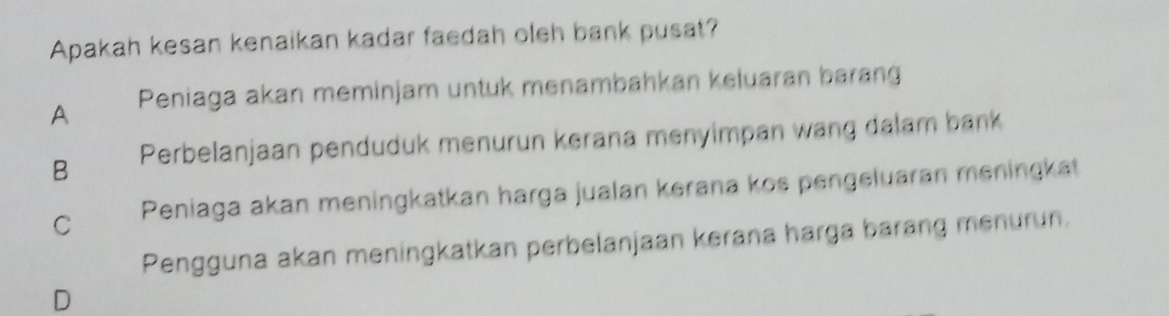 Apakah kesan kenaikan kadar faedah oleh bank pusat?
A Peniaga akan meminjam untuk menambahkan keluaran barang
B Perbelanjaan penduduk menurun kerana menyimpan wang dalam bank
C Peniaga akan meningkatkan harga jualan kerana kos pengeluaran meningkat
Pengguna akan meningkatkan perbelanjaan kerana harga barang menurun.
D