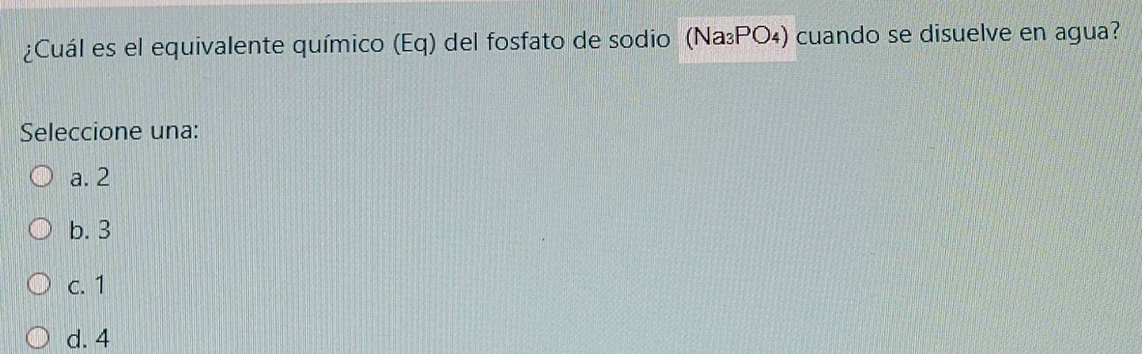 ¿Cuál es el equivalente químico (Eq) del fosfato de sodio (Na₃ΡO₄) cuando se disuelve en agua?
Seleccione una:
a. 2
b. 3
c. 1
d. 4