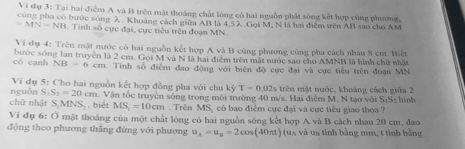 Ví dụ 3: Tại hai điểm A và B trên mặt thoáng chất lóng có hai nguồn phát sóng kết hợp cùng phương, 
cùng pha có bước sóng λ. Khoảng cách giữa AB là 4, 5λ.Gọi M, N là hai điểm trên AB sao cho AM
=MN=NB. Tính số cực đại, cực tiểu trên đoạn MN. 
Vi dụ 4: Trên mặt nước có hai nguồn kết hợp A và B cùng phương cùng pha cách nhau 8 cm. Biết 
bước sóng lan truyền là 2 cm. Gọi M và N là hai điểm trên mặt nước sao cho AMNB là hình chữ nhật 
có cạnh NB=6cm. Tính số điểm dao động với biên độ cực đại và cực tiểu trên đoạn MN
Ví dụ 5: Cho hai nguồn kết hợp đồng pha với chu kỳ T=0,02s trên mặt nước, khoảng cách giữa 2 
nguồn S S_2=20cm. Vận tốc truyền sóng trong môi trường 40 m/s. Hai điểm M, N tạo với S_1S_2 hình 
chữ nhật S_1MNS_2 , biết MS_1=10cm. Trên MS_1 có bao điểm cực đại và cực tiểu giao thoa ? 
Ví dụ 6: dot O mặt thoáng của một chất lỏng có hai nguồn sóng kết hợp A và B cách nhau 20 cm, dao 
động theo phương thăng đứng với phương u_A=u_B=2cos (40π t) ua và ug tính bằng mm, t tính bằng