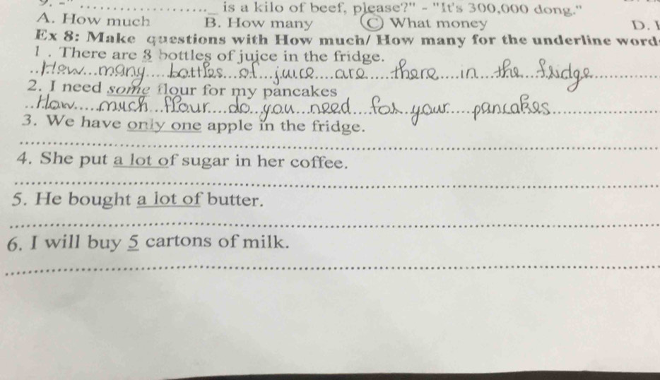 is a kilo of beef, please?" - "It's 300,000 dong."
A. How much B. How many C) What money D. 
Ex 8: Make questions with How much/ How many for the underline word
1 . There are 8 bottles of juice in the fridge.
_
_
2. I need some flour for my pancakes
_
_
3. We have only one apple in the fridge.
4. She put a lot of sugar in her coffee.
_
5. He bought a lot of butter.
_
6. I will buy 5 cartons of milk.
_