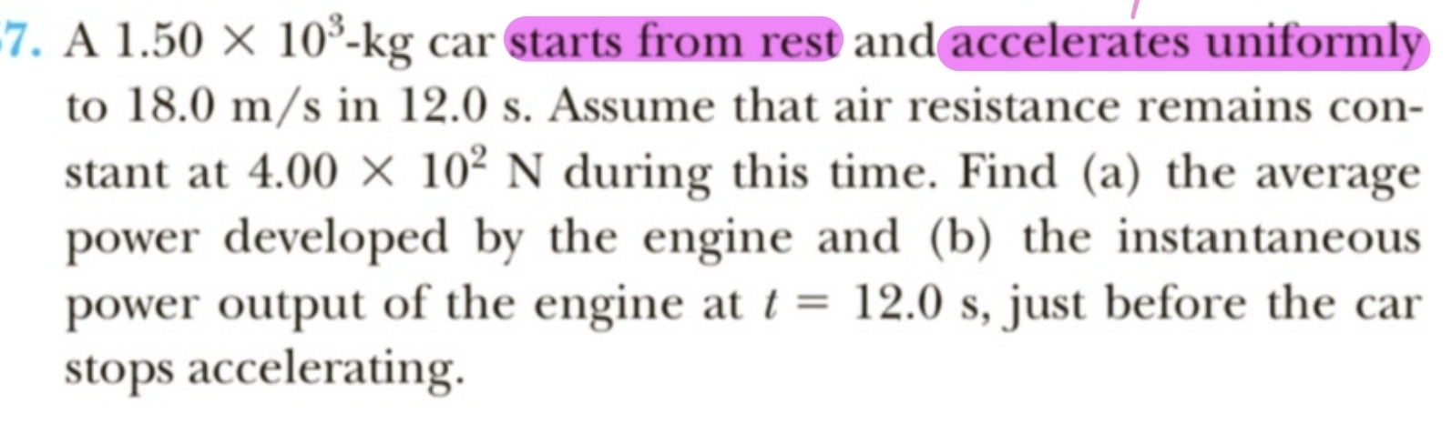 A 1.50* 10^3-kg car starts from rest and accelerates uniformly 
to 18.0 m/s in 12.0 s. Assume that air resistance remains con- 
stant at 4.00* 10^2N during this time. Find (a) the average 
power developed by the engine and (b) the instantaneous 
power output of the engine at t=12.0s , just before the car 
stops accelerating.