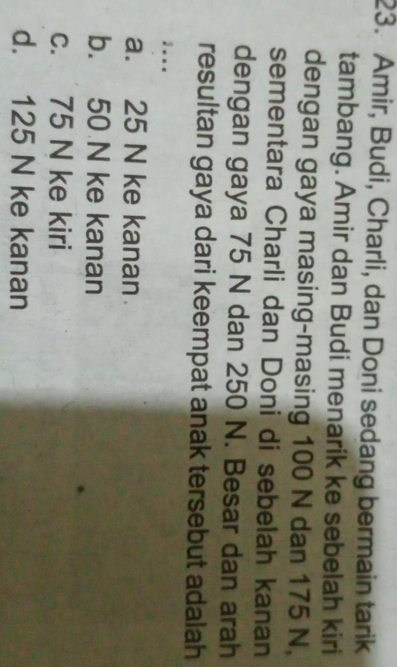 Amir, Budi, Charli, dan Doni sedang bermain tarik
tambang. Amir dan Budi menarik ke sebelah kiri
dengan gaya masing-masing 100 N dan 175 N,
sementara Charli dan Doni di sebelah kanan
dengan gaya 75 N dan 250 N. Besar dan arah
resultan gaya dari keempat anak tersebut adalah
:...
a. 25 N ke kanan
b. 50 N ke kanan
c. 75 N ke kiri
d. 125 N ke kanan