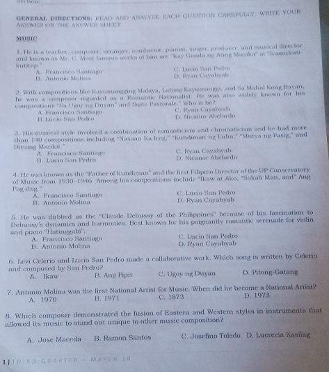 GENERAL DIRECTIONS: READ AND ANALYZE EACH QUESTION CAREFULLY. WRITE YOUR
ANSWER ON THE ANSWER SHEET.
MUSIC
1. He is a teacher, composer, arranger, conductor, pianist, singer, producer, and musical director
kutitap." and known as Mr. C. Most famous works of him are "Kay Ganda ng Ating Musika" at "Kumuluti-
B. Antonio Molina A. Francisco Santiago D. Ryan Cayabyab C. Lucio San Pedro
2. With compositions like Kayumangging Malaya, Lahing Kayumanggi, and Sa Mahal Kong Hayan,
he was a composer regarded as a Romantic Nationalist. He was also widely known for his
compositions "Sa Ugoy ng Duyan" and Suite Pastorale." Who is he?
B. Lucio San Pedro A. Francisco Santiago D. Nicanor Abelardo C. Ryan Cayabyab
3. His musical style involved a combination of romanticism and chromaticism and he had more
Bituing Mariloit." than 140 compositions including ''Nasaan Ka Irog," "Kundiman ng Luha," "Mutya ng Pasig," and
B. Lucio San Pedro A. Francisco Santiago D. Nicanor Abelardo C. Ryan C a va  yb 
4. He was known as the ''Father of Kundiman'' and the first Filipino Director of the UP Conservatory
of Music from 1930-1946. Among his compositions include “Ikaw at Ako, “Sakali Man, and” Ang
Pag-ibig." A. Francisco Santiago
C. Lucio San Pedro
B. Antonio Molina D. Ryan Cayabyab
5. He was dubbed as the "Claude Debussy of the Philippines" because of his fascination to
Debussy's dynamics and harmonies. Best known for his poignantly romantic serenade for violin
and piano ''Hatinggabi''. C. Lucio San Pedro
A. Francisco Santiago
B. Antonio Molina D. Ryan Cayabyab
6. Levi Celerio and Lucio San Pedro made a collaborative work. Which song is written by Celerio
and composed by San Pedro? B. Ang Pipit C. Ugoy ng Duyan D. Pitong-Gatang
A. Ikaw
7. Antonio Molina was the first National Artist for Music. When did he become a National Artist? D. 1973
A. 1970 B. 1971 C. 1873
8. Which composer demonstrated the fusion of Eastern and Western styles in instruments that
allowed its music to stand out unique to other music composition?
A. Jose Maceda B. Ramon Santos C. Josefino Toledo D. Lucrecia Kasilag
1 T H I R D QU A R T E R - M  A P E H 2 0