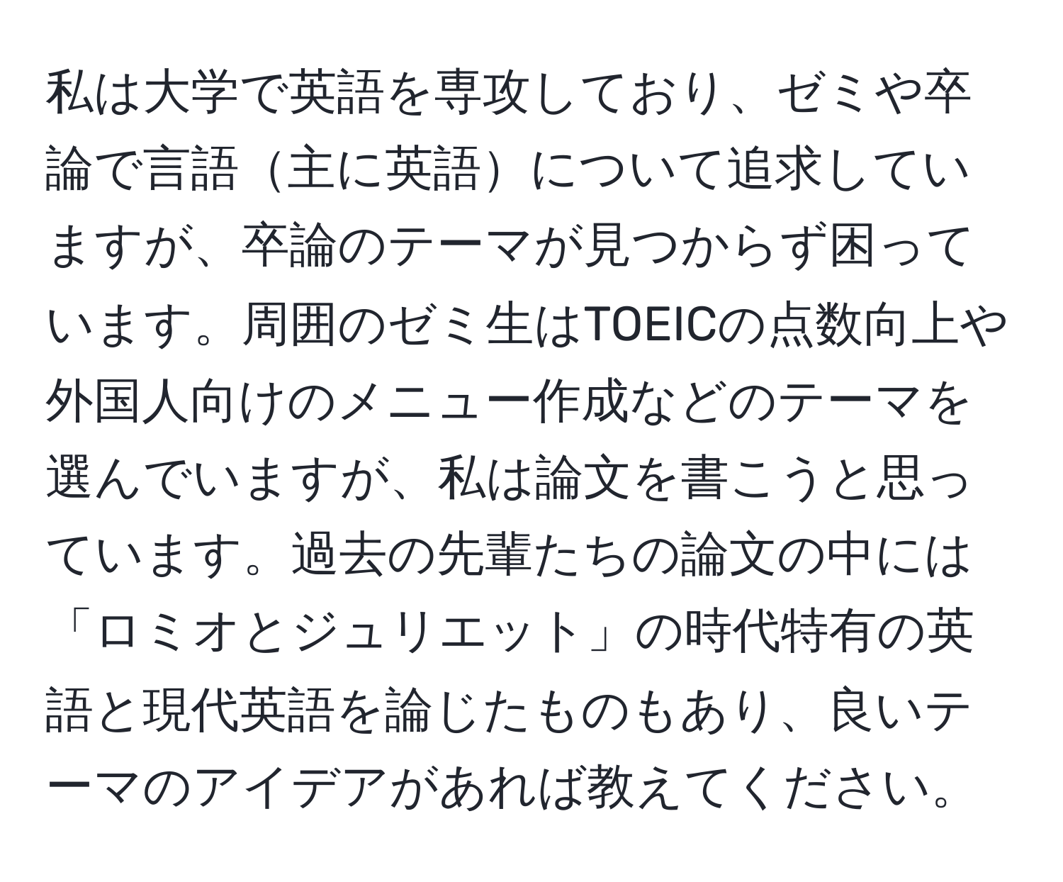 私は大学で英語を専攻しており、ゼミや卒論で言語主に英語について追求していますが、卒論のテーマが見つからず困っています。周囲のゼミ生はTOEICの点数向上や外国人向けのメニュー作成などのテーマを選んでいますが、私は論文を書こうと思っています。過去の先輩たちの論文の中には「ロミオとジュリエット」の時代特有の英語と現代英語を論じたものもあり、良いテーマのアイデアがあれば教えてください。