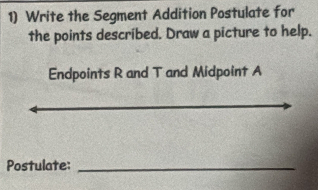 Write the Segment Addition Postulate for 
the points described. Draw a picture to help. 
Endpoints R and T and Midpoint A
_ 
Postulate:_