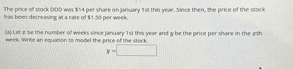 The price of stock DDD was $14 per share on January 1st this year. Since then, the price of the stock 
has been decreasing at a rate of $1.50 per week. 
(a) Let x be the number of weeks since January 1st this year and y be the price per share in the xth
week. Write an equation to model the price of the stock.
y=□