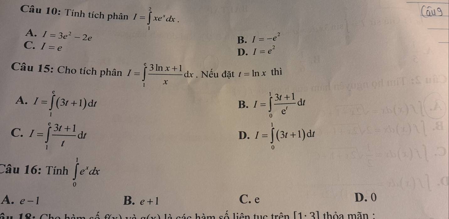 Tính tích phân I=∈tlimits _1^(2xe^x)dx.
B. I=-e^2
A. I=3e^2-2e I=e^2
C. I=e
D.
Câu 15: Cho tích phân I=∈tlimits _1^(efrac 3ln x+1)xdx. Nếu đặt t=ln x thì
A. I=∈tlimits _1^(e(3t+1)dt
B. I=∈tlimits _0^1frac 3t+1)e'dt
C. I=∈tlimits _1^(efrac 3t+1)tdt I=∈tlimits _0^(1(3t+1)dt
D.
Câu 16: Tính ∈tlimits _0^1e^x)dx
A. e-1 B. e+1 C. e D. 0
Cu 18: Cho hàm số f(x) a(y) là các hàm số liên tục trên [1· 3] thỏa mãn :