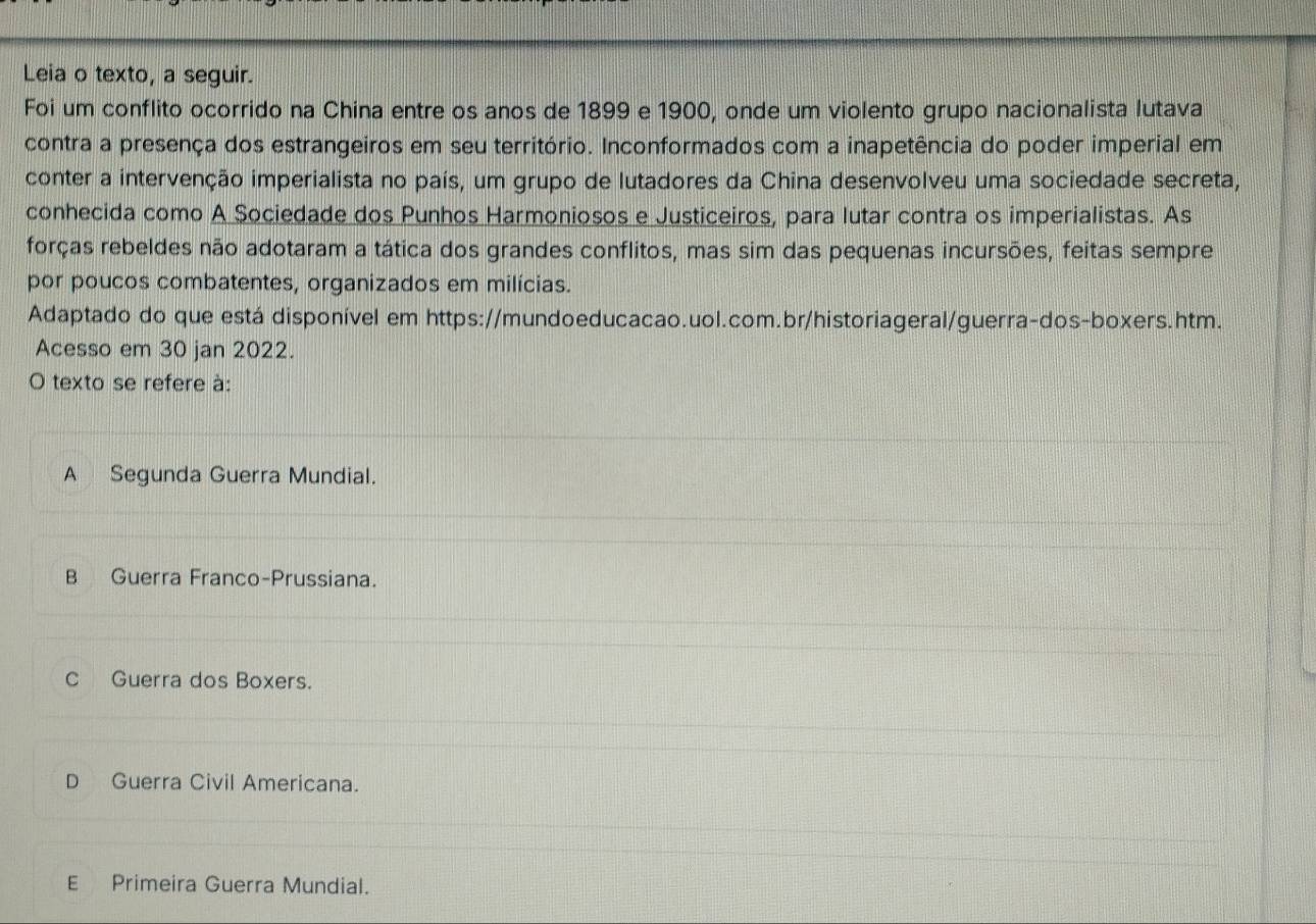 Leia o texto, a seguir.
Foi um conflito ocorrido na China entre os anos de 1899 e 1900, onde um violento grupo nacionalista lutava
contra a presença dos estrangeiros em seu território. Inconformados com a inapetência do poder imperial em
conter a intervenção imperialista no país, um grupo de lutadores da China desenvolveu uma sociedade secreta,
conhecida como A Sociedade dos Punhos Harmoniosos e Justiceiros, para lutar contra os imperialistas. As
forças rebeldes não adotaram a tática dos grandes conflitos, mas sim das pequenas incursões, feitas sempre
por poucos combatentes, organizados em milícias.
Adaptado do que está disponível em https://mundoeducacao.uol.com.br/historiageral/guerra-dos-boxers.htm.
Acesso em 30 jan 2022.
O texto se refere à:
A Segunda Guerra Mundial.
B Guerra Franco-Prussiana.
C Guerra dos Boxers.
D Guerra Civil Americana.
E Primeira Guerra Mundial.