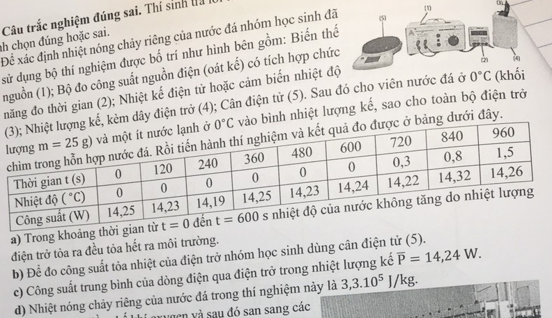 Câu trắc nghiệm đúng sai. Thí sinh la 
(3)
(1
Để xác định nhiệt nóng chảy riêng của nước đá nhóm học sinh đã (5)
ah chọn đúng hoặc sai.
sử dụng bộ thí nghiệm được bố trí như hình bên gồm: Biến thế
nguồn (1); Bộ đo công suất nguồn điện (oát kế) có tích hợp chức
2 (4)
năng đo thời gian (2); Nhiệt kế điện tử hoặc cảm biến nhiệt độ
dây điện trở (4); Cân điện tử (5). Sau đó cho viên nước đá ở 0°C (khối
nh nhiệt lượng kế, sao cho toàn bộ điện trở
dưới đây.
a) Trong khoảng thời g
điện trở tỏa ra đều tỏa hết ra môi trường.
b) Để đo công suất tỏa nhiệt của điện trở nhóm học sinh dùng cân điện tử (5).
c) Công suất trung bình của dòng điện qua điện trở trong nhiệt lượng kế overline P=14,24W.
d) Nhiệt nóng chảy riêng của nước đá trong thí nghiệm này là 3,3.10^5 J/kg.
ucn và sau đó san sang các