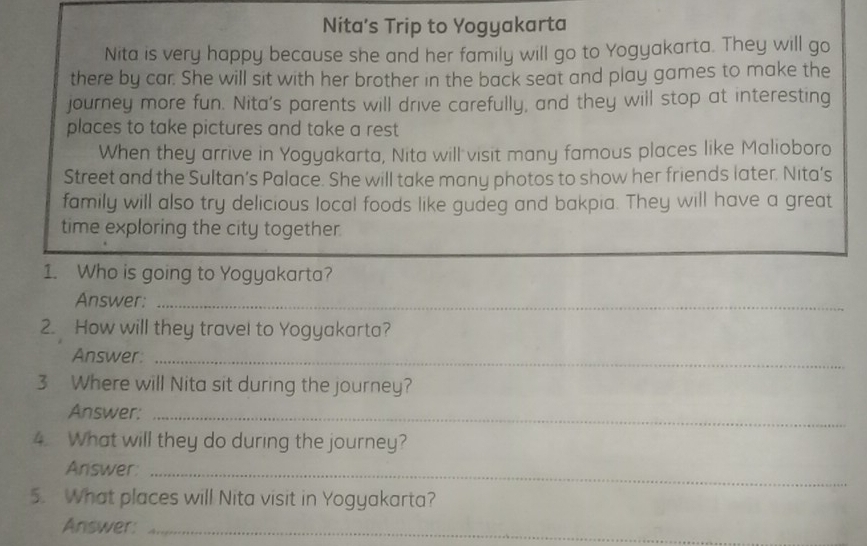 Nita's Trip to Yogyakarta 
Nita is very happy because she and her family will go to Yogyakarta. They will go 
there by car. She will sit with her brother in the back seat and play games to make the 
journey more fun. Nita's parents will drive carefully, and they will stop at interesting 
places to take pictures and take a rest 
When they arrive in Yogyakarta, Nita will visit many famous places like Malioboro 
Street and the Sultan’s Palace. She will take many photos to show her friends later. Nita’s 
family will also try delicious local foods like gudeg and bakpia. They will have a great 
time exploring the city together. 
1. Who is going to Yogyakarta? 
Answer:_ 
2. How will they travel to Yogyakarta? 
Answer:_ 
3 Where will Nita sit during the journey? 
Answer:_ 
4. What will they do during the journey? 
Answer:_ 
5. What places will Nita visit in Yogyakarta? 
Answer:_