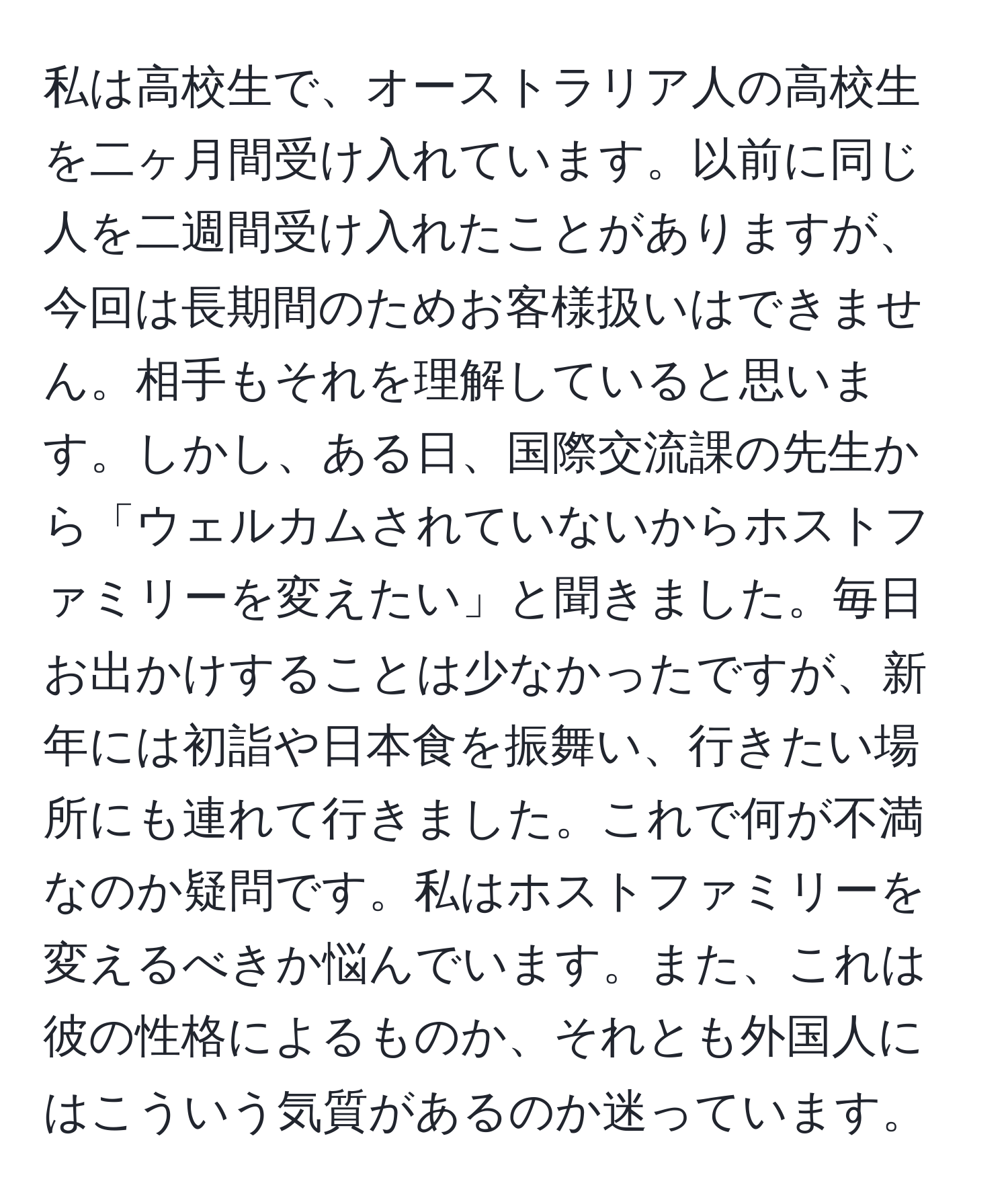 私は高校生で、オーストラリア人の高校生を二ヶ月間受け入れています。以前に同じ人を二週間受け入れたことがありますが、今回は長期間のためお客様扱いはできません。相手もそれを理解していると思います。しかし、ある日、国際交流課の先生から「ウェルカムされていないからホストファミリーを変えたい」と聞きました。毎日お出かけすることは少なかったですが、新年には初詣や日本食を振舞い、行きたい場所にも連れて行きました。これで何が不満なのか疑問です。私はホストファミリーを変えるべきか悩んでいます。また、これは彼の性格によるものか、それとも外国人にはこういう気質があるのか迷っています。