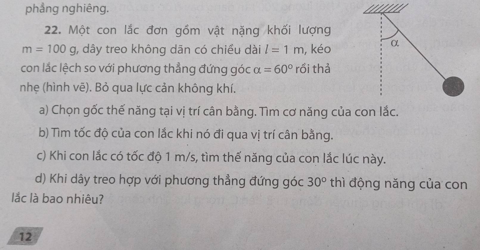 phẳng nghiêng. 1 
22. Một con lắc đơn gồm vật nặng khối lượng
m=100g , dây treo không dãn có chiều dài l=1m , kéo 
α 
con lắc lệch so với phương thẳng đứng góc alpha =60° rồi thả 
nhẹ (hình vẽ). Bỏ qua lực cản không khí. 
a) Chọn gốc thế năng tại vị trí cân bằng. Tìm cơ năng của con lắc. 
b) Tìm tốc độ của con lắc khi nó đi qua vị trí cân bằng. 
c) Khi con lắc có tốc độ 1 m/s, tìm thế năng của con lắc lúc này. 
d) Khi dây treo hợp với phương thẳng đứng góc 30° thì động năng của con 
ắc là bao nhiêu? 
12