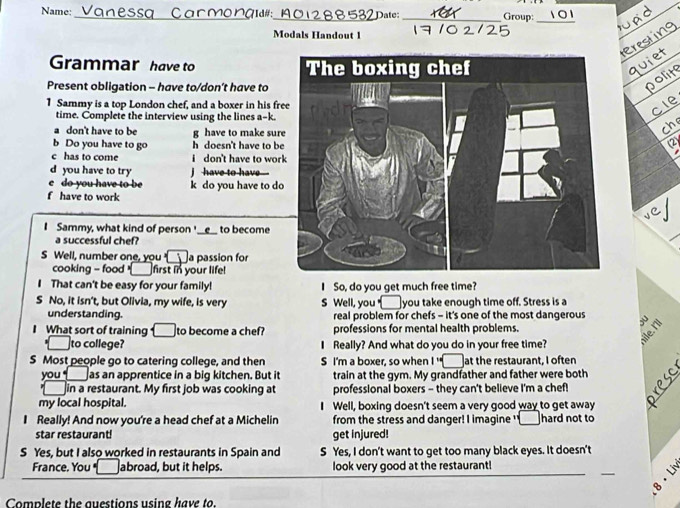 Name: _Vanessa Carmonaï 101288532Date:_ Group:_ 
Modals Handout 1 
Grammar have to 
Present obligation - have to/don’t have to 
1 Sammy is a top London chef, and a boxer in his fr 
time. Complete the interview using the lines a-k. 
don't have to be g have to make sur 
b Do you have to go h doesn't have to b 
c has to come i don't have to wor 
d you have to try I have to have - 
C do you have to be k do you have to d 
f have to work 
I Sammy, what kind of person'_ _e__ to become 
a successful chef? 
S Well, number one, you a passion for 
cooking - food =____ first in your life! 
. That can't be easy for your family! I So, do you get much free time? 
S No, it isn't, but Olivia, my wife, is very S Well, you __ you take enough time off. Stress is a 
understanding. real problem for chefs - it's one of the most dangerous 
I What sort of training C to become a chef? professions for mental health problems. 
to college? I Really? And what do you do in your free time? 
S Most people go to catering college, and then S I'm a boxer, so when I ' at the restaurant, I often 
you as an apprentice in a big kitchen. But it train at the gym. My grandfather and father were both 
in a restaurant. My first job was cooking at professional boxers - they can't believe I'm a chef! 
my local hospital. Well, boxing doesn't seem a very good way to get away 
I Really! And now you're a head chef at a Michelin from the stress and danger! I imagine ' ____ hard not to 
star restaurant! get injured! 
S Yes, but I also worked in restaurants in Spain and S Yes, I don't want to get too many black eyes. It doesn't 
France. You abroad, but it helps. look very good at the restaurant! 
Complete the questions using have to.