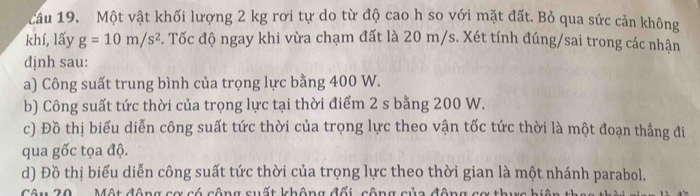 Một vật khối lượng 2 kg rơi tự do từ độ cao h so với mặt đất. Bỏ qua sức cản không 
khí, lấy g=10m/s^2. Tốc độ ngay khi vừa chạm đất là 20 m/s. Xét tính đúng/sai trong các nhận 
định sau: 
a) Công suất trung bình của trọng lực bằng 400 W. 
b) Công suất tức thời của trọng lực tại thời điểm 2 s bằng 200 W. 
c) Đồ thị biểu diễn công suất tức thời của trọng lực theo vận tốc tức thời là một đoạn thẳng đi 
qua gốc tọa độ. 
d) Đồ thị biểu diễn công suất tức thời của trọng lực theo thời gian là một nhánh parabol. 
x có công suất không đổi, công của động