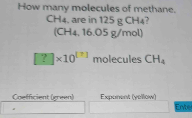 How many molecules of methane,
CH4, are in 125 g CH4? 
(CH4, 16 6.05g/mo ∠ 1
[?]* 10^([?]) molecules CH_4
Coefficient (green) Exponent (yellow) 
Enter