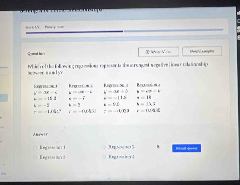 Re Rentionsmps
Score: 1/2 Penalfy: none
Question ⑤ Watch Video Show Examples
Which of the following regressions represents the strongest negative linear relationship
between x and y?
Regression 1 Regression 2 Regression 3 Regression 4
y=ax+b y=ax+b y=ax+b y=ax+b
a=-19.3 a=-7 a=-11.8 a=18
b=-2 b=2 b=9.5 b=15.3
r=-1.0547 r=-0.6531 r=-0.029 r=0.9935
0 
Answer
Regression 1 Regression 2 tiuhmit Anower
Regression 3 Regression 4
Ous