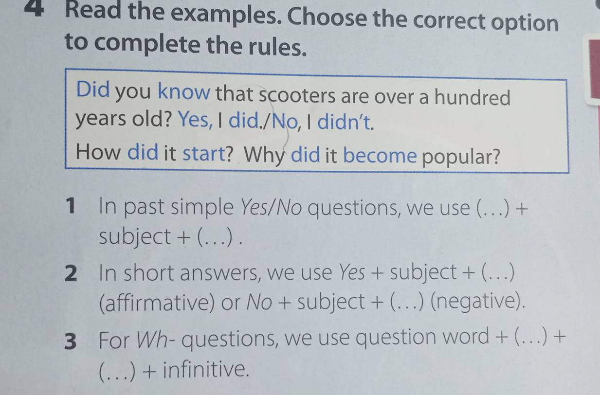 Read the examples. Choose the correct option 
to complete the rules. 
Did you know that scooters are over a hundred 
years old? Yes, I did./No, I didn't. 
How did it start? Why did it become popular? 
1 In past simple Yes/No questions, we use ( (.) + 
subject + (_ .) . 
2 In short answers, we use Yes + subject + (_ ..) 
(affirmative) or No + subject + (._ .) (negative). 
3 For Wh- questions, we use question word + (._ (..) + 
_ ) + infinitive.