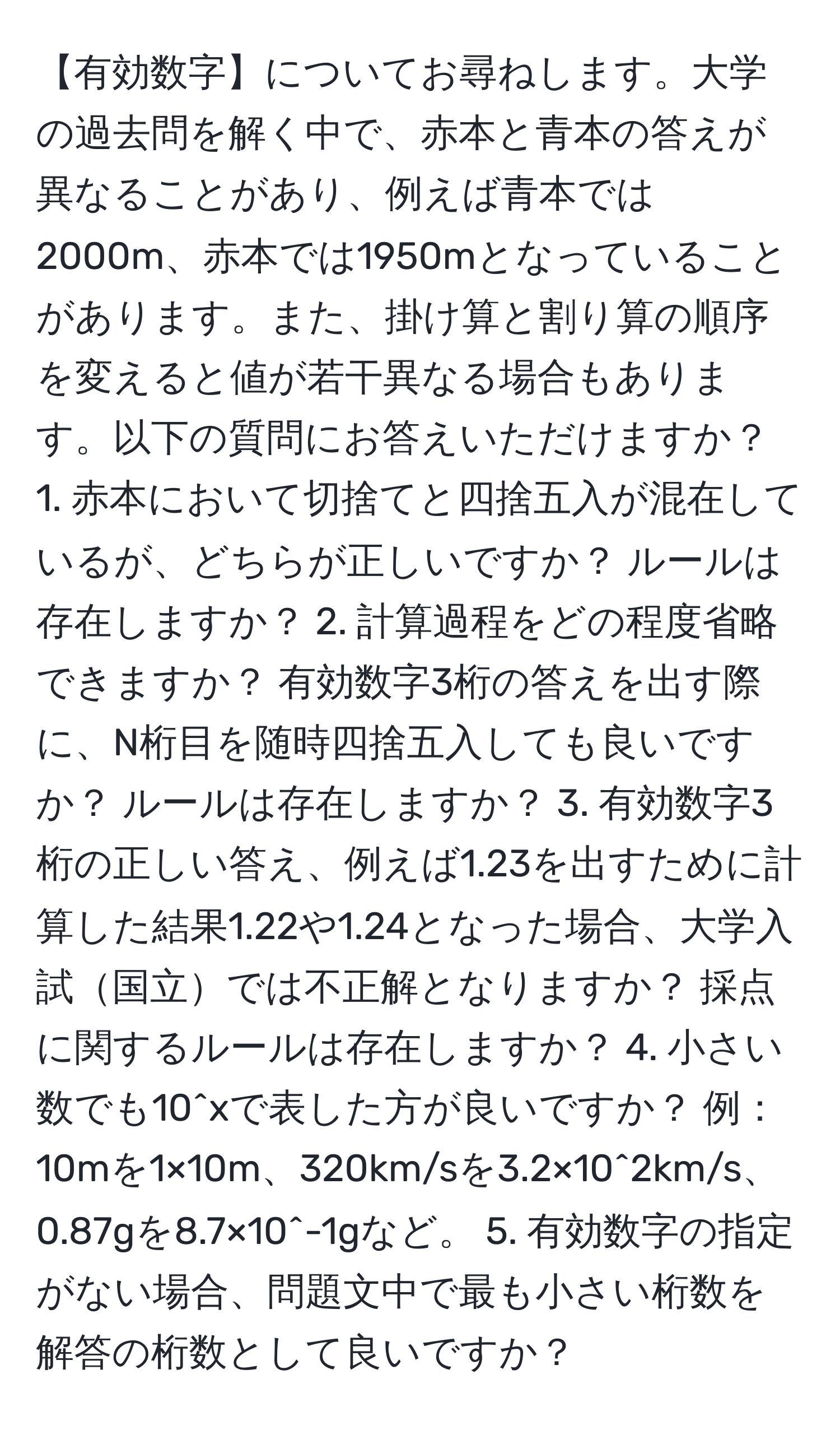 【有効数字】についてお尋ねします。大学の過去問を解く中で、赤本と青本の答えが異なることがあり、例えば青本では2000m、赤本では1950mとなっていることがあります。また、掛け算と割り算の順序を変えると値が若干異なる場合もあります。以下の質問にお答えいただけますか？ 1. 赤本において切捨てと四捨五入が混在しているが、どちらが正しいですか？ ルールは存在しますか？ 2. 計算過程をどの程度省略できますか？ 有効数字3桁の答えを出す際に、N桁目を随時四捨五入しても良いですか？ ルールは存在しますか？ 3. 有効数字3桁の正しい答え、例えば1.23を出すために計算した結果1.22や1.24となった場合、大学入試国立では不正解となりますか？ 採点に関するルールは存在しますか？ 4. 小さい数でも10^xで表した方が良いですか？ 例：10mを1×10m、320km/sを3.2×10^2km/s、0.87gを8.7×10^-1gなど。 5. 有効数字の指定がない場合、問題文中で最も小さい桁数を解答の桁数として良いですか？