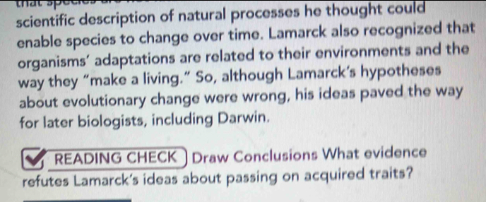 scientific description of natural processes he thought could 
enable species to change over time. Lamarck also recognized that 
organisms’ adaptations are related to their environments and the 
way they “make a living.” So, although Lamarck’s hypotheses 
about evolutionary change were wrong, his ideas paved the way 
for later biologists, including Darwin. 
READING CHECK Draw Conclusions What evidence 
refutes Lamarck's ideas about passing on acquired traits?