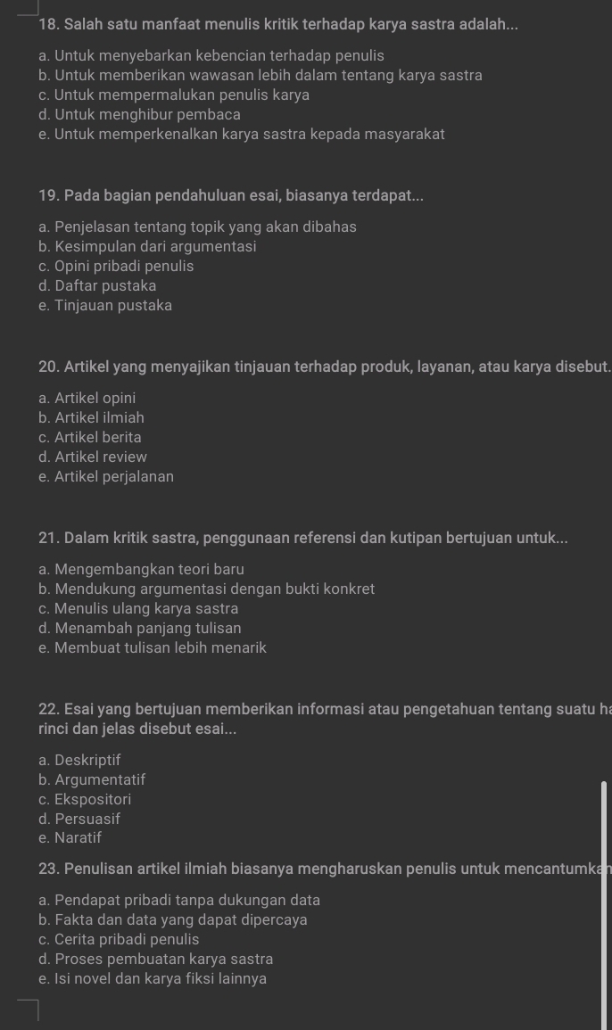 Salah satu manfaat menulis kritik terhadap karya sastra adalah...
a. Untuk menyebarkan kebencian terhadap penulis
b. Untuk memberikan wawasan lebih dalam tentang karya sastra
c. Untuk mempermalukan penulis karya
d. Untuk menghibur pembaca
e. Untuk memperkenalkan karya sastra kepada masyarakat
19. Pada bagian pendahuluan esai, biasanya terdapat...
a. Penjelasan tentang topik yang akan dibahas
b. Kesimpulan dari argumentasi
c. Opini pribadi penulis
d. Daftar pustaka
e. Tinjauan pustaka
20. Artikel yang menyajikan tinjauan terhadap produk, layanan, atau karya disebut.
a. Artikel opini
b. Artikel ilmiah
c. Artikel berita
d. Artikel review
e. Artikel perjalanan
21. Dalam kritik sastra, penggunaan referensi dan kutipan bertujuan untuk...
a. Mengembangkan teori baru
b. Mendukung argumentasi dengan bukti konkret
c. Menulis ulang karya sastra
d. Menambah panjang tulisan
e. Membuat tulisan lebih menarik
22. Esai yang bertujuan memberikan informasi atau pengetahuan tentang suatu ha
rinci dan jelas disebut esai...
a. Deskriptif
b. Argumentatif
c. Ekspositori
d. Persuasif
e. Naratif
23. Penulisan artikel ilmiah biasanya mengharuskan penulis untuk mencantumka
a. Pendapat pribadi tanpa dukungan data
b. Fakta dan data yang dapat dipercaya
c. Cerita pribadi penulis
d. Proses pembuatan karya sastra
e. Isi novel dan karya fiksi lainnya