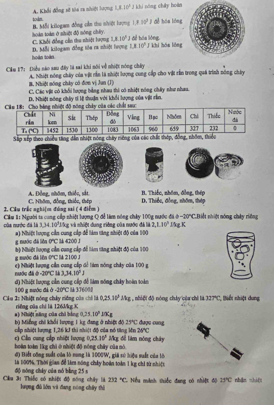 A. Khổi đồng sẽ tóa ra nhiệt lượng 1,8.10^5J khi nóng cháy hoàn
toàn.
B. Mỗi kilogam đồng cần thu nhiệt lượng 1,8.10^5 dể hóa lǒng
hoàn toàn ở nhiệt độ nóng chảy. đề hóa lǒng
C. Khối đồng cần thu nhiệt lượng 1,8.10^5J
D. Mỗi kilogam đồng tỏa ra nhiệt lượng 1,8.10^5 T khi hóa lỏng
hoàn toàn.
Cầu 17: Điều nào sau đây là sai khi nói về nhiệt nóng chảy
A. Nhiệt nóng chảy của vật rắn là nhiệt lượng cung cấp cho vật rấn trong quá trình nóng chảy
B. Nhiệt nóng chảy có đơn vị Jun (J)
C. Các vật có khổi lượng bằng nhau thì có nhiệt nóng chảy như nhau.
D. Nhiệt nóng chảy tỉ lệ thuận với khối lượng của vật rắn.
g chảy của các chất sau:
Sắp xếp theo chiều tăng dần nhiệt nóng chảy riêng của các chất thép, đồn
A. Đồng, nhôm, thiếc, sắt. B. Thiếc, nhôm, đồng, thép
C. Nhôm, đồng, thiếc, thép D. Thiếc, đồng, nhôm, thép
2. Câu trấc nghiệm đúng sai ( 4 điểm )
Câu 1: Người ta cung cấp nhiệt lượng Q để làm nóng chảy 100g nước đá b-20°C.Biết nhiệt nóng chảy riêng
của nước đá là 3,34.10^5J/kg và nhiệt dung riêng của nước đá là 2,1.10^3 J/kg.K
a) Nhiệt lượng cần cung cấp để làm tăng nhiệt độ của 100
g nước đá lên 0°C * là 4200 J
b) Nhiệt lượng cần cung cấp để làm tăng nhiệt độ của 100
g nước đá lên 0°C l à 2100 J
c) Nhiệt lượng cần cung cấp để làm nóng chảy của 100 g
nước đá sigma -20°C là 3,34.10^5J
d) Nhiệt lượng cần cung cấp để làm nóng chảy hoàn toàn
100 g nước đá ở -20°C là 376001
Câu 2: Nhiệt nóng chảy riêng của chỉ là 0,25.10^5J/kg , nhiệt độ nóng chảy của chỉ là 327°C , Biết nhiệt dung
riêng của chỉ là 126J/kg.K
a) Nhiệt năng của chỉ bằng 0,25.10^5 J/Kg
b) Miếng chỉ khối lượng 1 kg đang ở nhiệt độ 25°C được cung
cấp nhiệt lượng 1,26 kJ thì nhiệt độ của nó tăng lên 26°C
c) Cần cung cấp nhiệt lượng 0,25.10^5 J/kg để làm nóng chây
hoàn toàn 1kg chì ở nhiệt độ nóng chảy của nó
d) Biết công suất của lò nung là 1000W, giả sử hiệu suất của lò
là 100%. Thời gian để làm nóng chảy hoàn toàn 1 kg chỉ từ nhiệt
độ nóng cháy của nó bằng 25 s
Câu 3: Thiếc có nhiệt độ nóng chảy là 232°C. Nếu mành thiếc đang có nhiệt độ 25°C nhận nhiệt
lượng đủ lớn và đang nóng chây thì