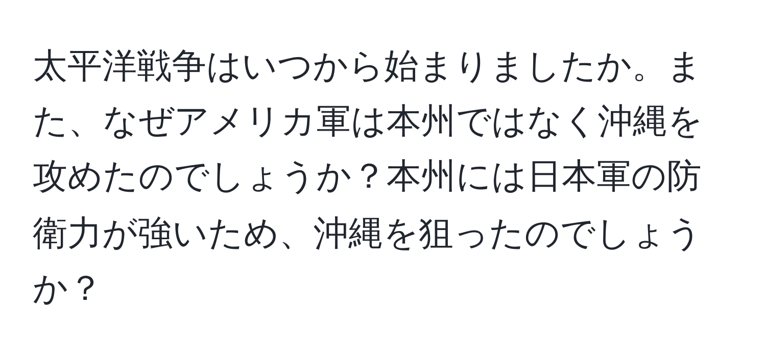 太平洋戦争はいつから始まりましたか。また、なぜアメリカ軍は本州ではなく沖縄を攻めたのでしょうか？本州には日本軍の防衛力が強いため、沖縄を狙ったのでしょうか？