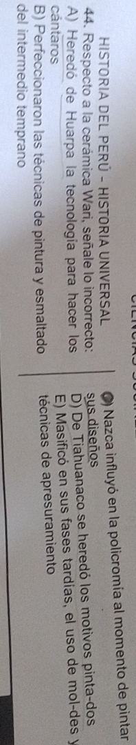 HISTORIA DEL PERÚ - HISTORIA UNIVERSAL C) Nazca influyó en la policromía al momento de pintar
44. Respecto a la cerámica Wari, señale lo incorrecto: sus diseños
A) Heredó de Huarpa la tecnología para hacer los D) De Tiahuanaco se heredó los motivos pinta-dos
cántaros
E) Masificó en sus fases tardías, el uso de mol-des y
B) Perfeccionaron las técnicas de pintura y esmaltado técnicas de apresuramiento
del intermedio temprano