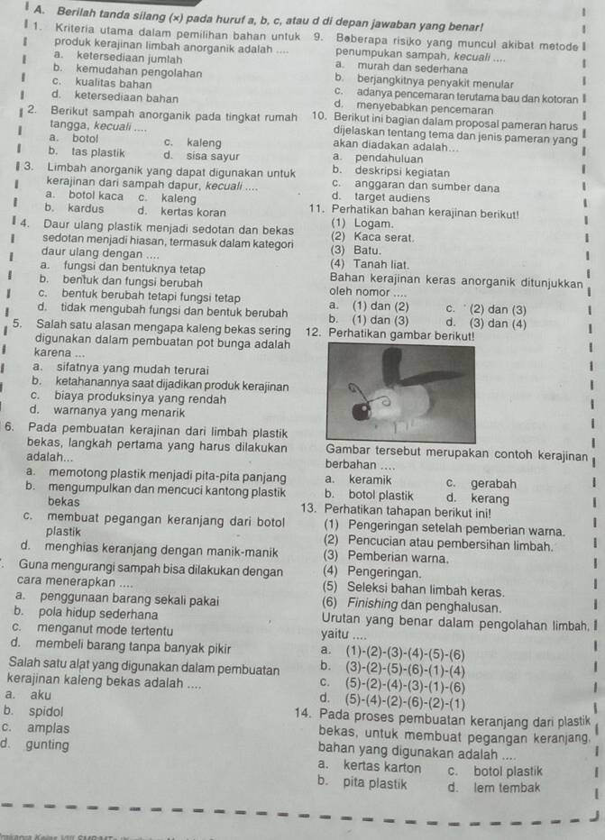 Berilah tanda silang (x) pada huruf a, b, c, atau d di depan jawaban yang benar!
1. Kriteria utama dalam pemilihan bahan untuk 9. Beberapa risiko yang muncul akibat metode  
produk kerajinan limbah anorganik adalah .... penumpukan sampah, kecuali ....
a. ketersediaan jumlah a. murah dan sederhana
b. kemudahan pengolahan b. berjangkitnya penyakit menular
c. kualitas bahan c. adanya pencemaran terutama bau dan kotoran
d. ketersediaan bahan d. menyebabkan pencemaran
2. Berikut sampah anorganik pada tingkat rumah 10. Berikut ini bagian dalam proposal pameran harus
tangga, kecuali .... dijelaskan tentang tema dan jenis pameran yang
a. botol c. kaleng akan diadakan adalah...
b. tas plastik d. sisa sayur a. pendahuluan
b. deskripsi kegiatan
₹  3. Limbah anorganik yang dapat digunakan untuk c. anggaran dan sumber dana
kerajinan dari sampah dapur, kecuali ....
a. botol kaca c. kaleng d. target audiens
b. kardus d. kertas koran 11. Perhatikan bahan kerajinan berikut
(1) Logam.
4. Daur ulang plastik menjadi sedotan dan bekas (2) Kaca serat.
sedotan menjadi hiasan, termasuk dalam kategori
daur ulang dengan .... (4) Tanah liat. (3) Batu.
a. fungsi dan bentuknya tetap Bahan kerajinan keras anorganik ditunjukkan
b. bentuk dan fungsi berubah oleh nomor ....
c. bentuk berubah tetapi fungsi tetap a. (1) dan (2) c.  (2) dan (3)
d. tidak mengubah fungsi dan bentuk berubah b. (1) dan (3) d. (3) dan (4)
5. Salah satu alasan mengapa kaleng bekas sering 12. Perhatikan gambar berikut!
digunakan dalam pembuatan pot bunga adalah
karena ...
a. sifatnya yang mudah terurai
b. ketahanannya saat dijadikan produk kerajinan
c. biaya produksinya yang rendah
d. warnanya yang menarik
6. Pada pembuatan kerajinan dari limbah plastik
bekas, langkah pertama yang harus dilakukan Gambar tersebut merupakan contoh kerajinan
adalah... berbahan ....
a. memotong plastik menjadi pita-pita panjang a. keramik c. gerabah
b. mengumpulkan dan mencuci kantong plastik b. botol plastik d. kerang
bekas 13. Perhatikan tahapan berikut ini!
c. membuat pegangan keranjang dari botol (1) Pengeringan setelah pemberian warna.
plastik (2) Pencucian atau pembersihan limbah.
d. menghias keranjang dengan manik-manik (3) Pemberian warna.
Guna mengurangi sampah bisa dilakukan dengan (4) Pengeringan.
cara menerapkan .... (5) Seleksi bahan limbah keras.
a. penggunaan barang sekali pakai (6) Finishing dan penghalusan.
b. pola hidup sederhana Urutan yang benar dalam pengolahan limbah.
c. menganut mode tertentu yaitu ....
d. membeli barang tanpa banyak pikir a. (1)-(2)-(3)-(4)-(5)-(6)
Salah satu alat yang digunakan dalam pembuatan b. (3)-(2)-(5)-(6)-(1)-(4)
kerajinan kaleng bekas adalah ....
C.
a. aku d. (5)-(2)-(4)-(3)-(1)-(6)
(5)-(4)-(2)-(6)-(2)-(1)
b. spidol 14. Pada proses pembuatan keranjang dari plastik
bekas, untuk membuat pegangan keranjang
c. amplas bahan yang digunakan adalah ....
d. gunting a. kertas karton c. botol plastik
b. pita plastik d. lem tembak