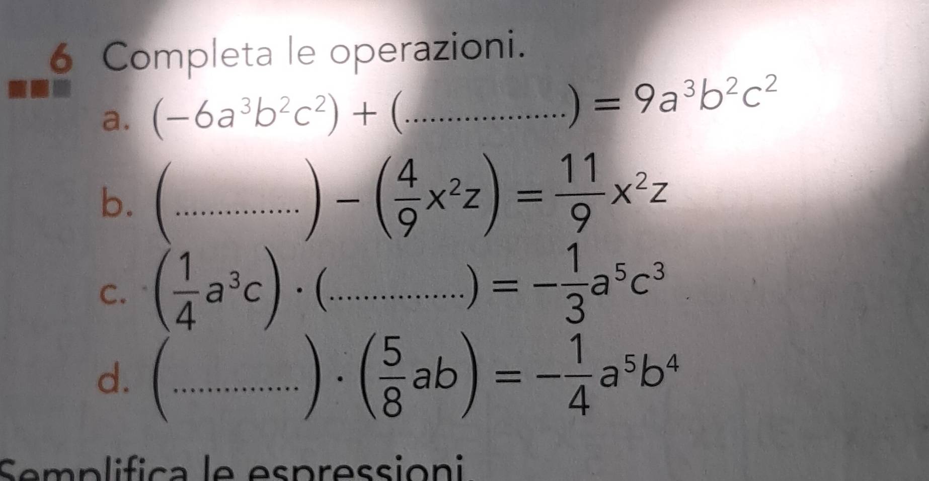 Completa le operazioni. 
a. (-6a^3b^2c^2)+ ^^circ  _ b^(2^- 
) =9a^3)b^2c^2
b. (._
)-( 4/9 x^2z)= 11/9 x^2z
C. ( 1/4 a^3c)· ( _...)=- 1/3 a^5c^3 -3x^2
d. ( _ . ( 5/8 ab)=- 1/4 a^5b^4
Semplifica le espressioni