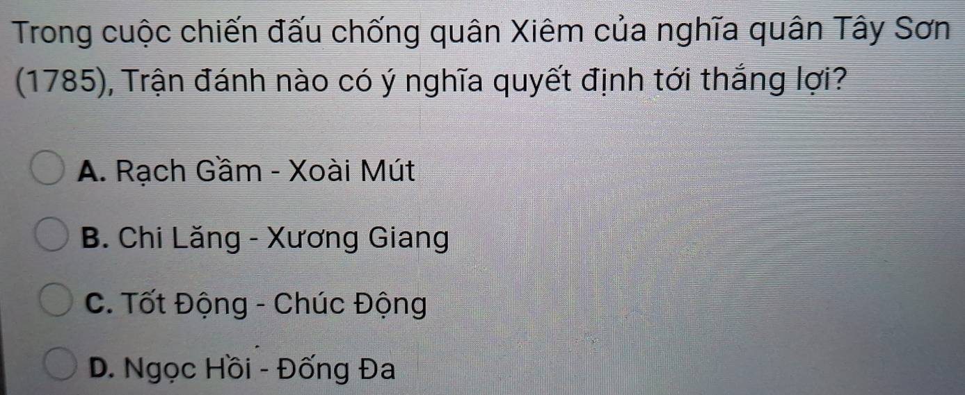 Trong cuộc chiến đấu chống quân Xiêm của nghĩa quân Tây Sơn
(1785), Trận đánh nào có ý nghĩa quyết định tới thắng lợi?
A. Rạch Gầm - Xoài Mút
B. Chi Lăng - Xương Giang
C. Tốt Động - Chúc Động
D. Ngọc Hồi - Đống Đa