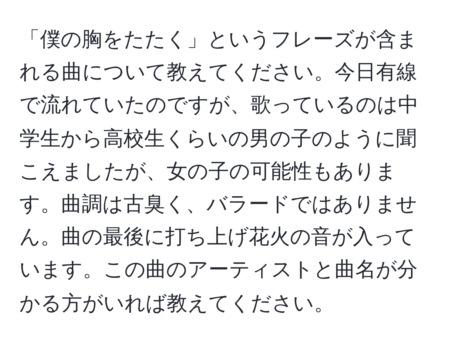 「僕の胸をたたく」というフレーズが含まれる曲について教えてください。今日有線で流れていたのですが、歌っているのは中学生から高校生くらいの男の子のように聞こえましたが、女の子の可能性もあります。曲調は古臭く、バラードではありません。曲の最後に打ち上げ花火の音が入っています。この曲のアーティストと曲名が分かる方がいれば教えてください。