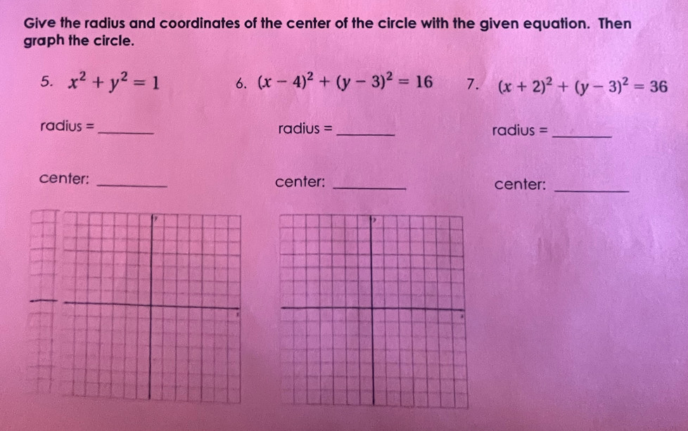 Give the radius and coordinates of the center of the circle with the given equation. Then
graph the circle.
5. x^2+y^2=1 6. (x-4)^2+(y-3)^2=16 7. (x+2)^2+(y-3)^2=36
radius =_ radius =_ radius =_
center: _center: _center:_