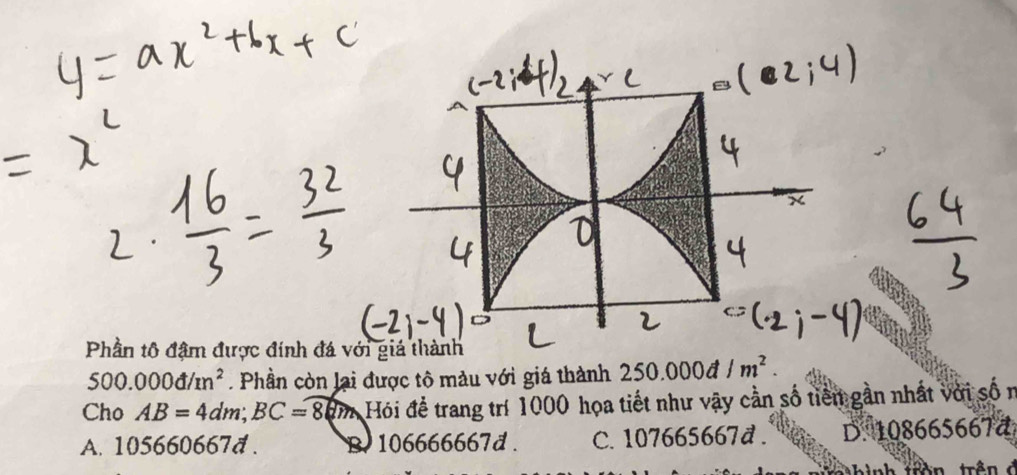 Phần tô đậm được đính đá v
500.000d/m^2. Phần còn lại được tô màu với giá thành 250.000d/m^2. 
Cho AB=4dm; BC=8dm Hói để trang trí 1000 họa tiết như vậy cần số tiền gần nhất với số n
A. 105660667d. B 106666667d. C. 107665667d. D. 108665667đ