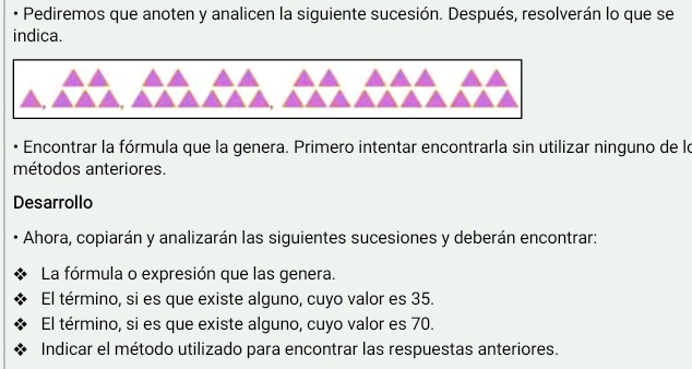 Pediremos que anoten y analicen la siguiente sucesión. Después, resolverán lo que se 
indica. 
Encontrar la fórmula que la genera. Primero intentar encontrarla sin utilizar ninguno de lo 
métodos anteriores. 
Desarrollo 
Ahora, copiarán y analizarán las siguientes sucesiones y deberán encontrar: 
La fórmula o expresión que las genera. 
El término, si es que existe alguno, cuyo valor es 35. 
El término, si es que existe alguno, cuyo valor es 70. 
Indicar el método utilizado para encontrar las respuestas anteriores.