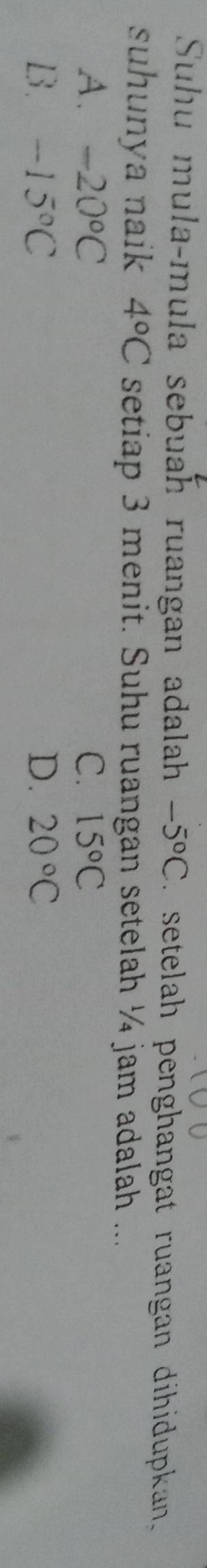 Suhu mula-mula sebuah ruangan adalah -5°C setelah penghangat ruangan dihidupkan 
suhunya naik 4°C setiap 3 menit. Suhu ruangan setelah ¼ jam adalah ...
A. -20°C C. 15°C
B. -15°C D. 20°C