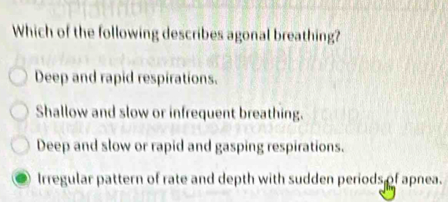 Which of the following describes agonal breathing?
Deep and rapid respirations.
Shallow and slow or infrequent breathing.
Deep and slow or rapid and gasping respirations.
Irregular pattern of rate and depth with sudden periods of apnea.