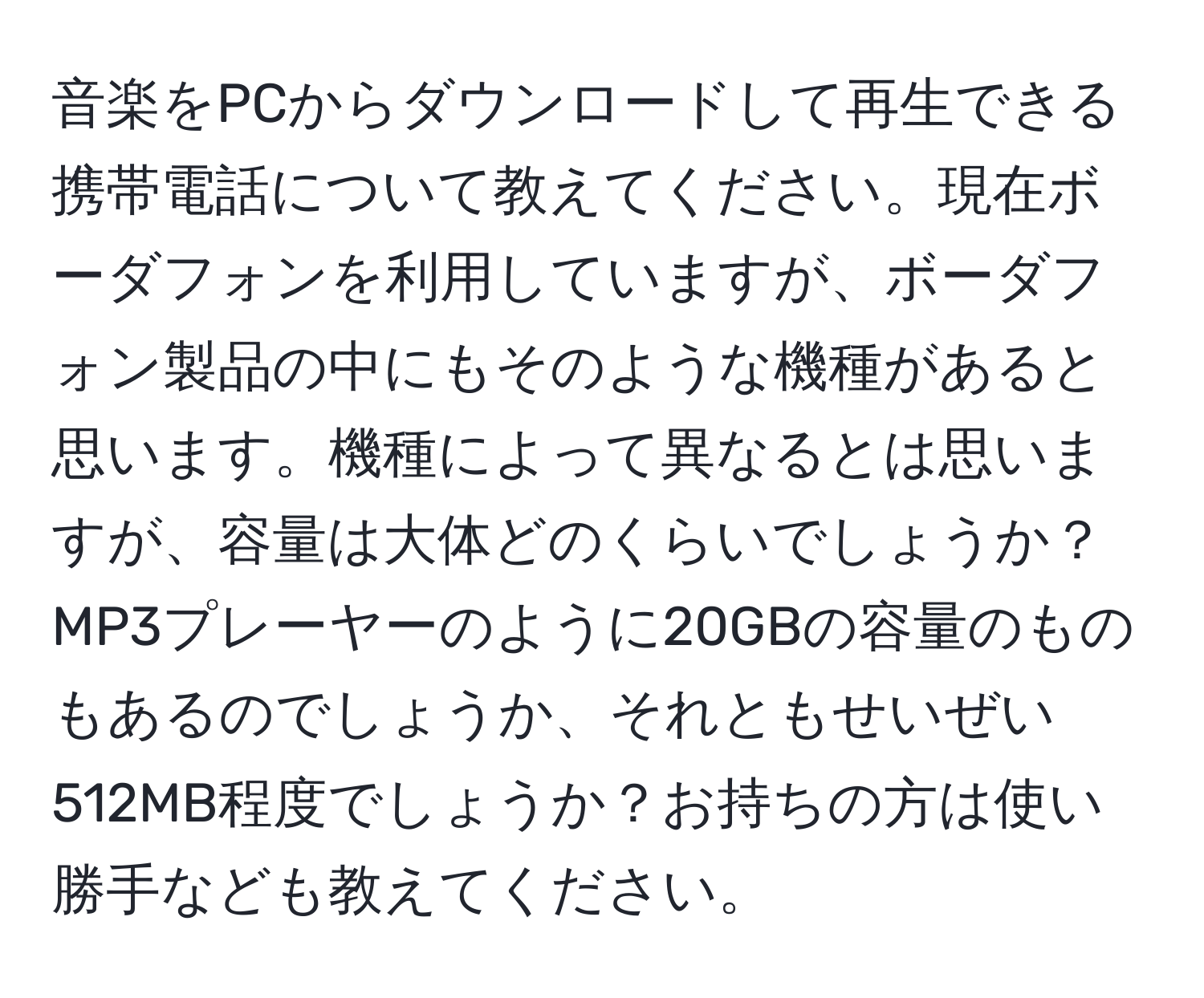 音楽をPCからダウンロードして再生できる携帯電話について教えてください。現在ボーダフォンを利用していますが、ボーダフォン製品の中にもそのような機種があると思います。機種によって異なるとは思いますが、容量は大体どのくらいでしょうか？MP3プレーヤーのように20GBの容量のものもあるのでしょうか、それともせいぜい512MB程度でしょうか？お持ちの方は使い勝手なども教えてください。