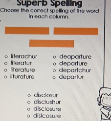 Superb Spelling
Choose the correct spelling of the word
in each column
literachur 。 deaparture
literatur departure
literature 。 departchur
liturature departur
disclosur
disclushur
disclosure
dislcosure