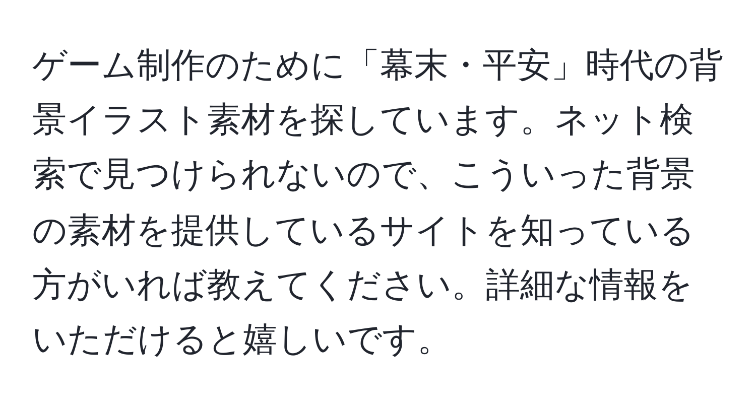 ゲーム制作のために「幕末・平安」時代の背景イラスト素材を探しています。ネット検索で見つけられないので、こういった背景の素材を提供しているサイトを知っている方がいれば教えてください。詳細な情報をいただけると嬉しいです。