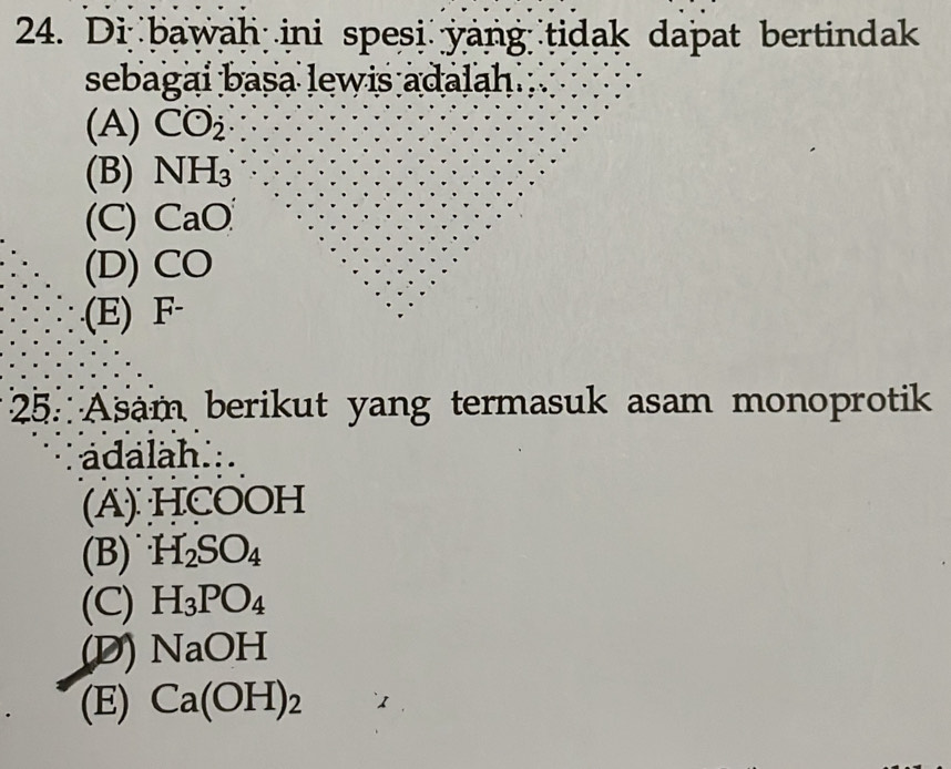 Di bawah ini spesi yang tidak dapat bertindak
sebagai basa lewis adalah.
(A) CO_2
(B) NH_3
(C) CaO
(D) CO .(E) F
25. Asam berikut yang termasuk asam monoprotik
ádalah...
(A) HCOOH
(B) H_2SO_4
(C) H_3PO_4
(D) NaOH
(E) Ca(OH)_2